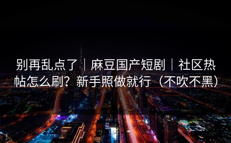 别再乱点了｜麻豆国产短剧｜社区热帖怎么刷？新手照做就行（不吹不黑）