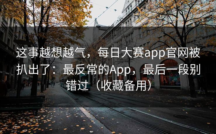 这事越想越气，每日大赛app官网被扒出了：最反常的App，最后一段别错过（收藏备用）