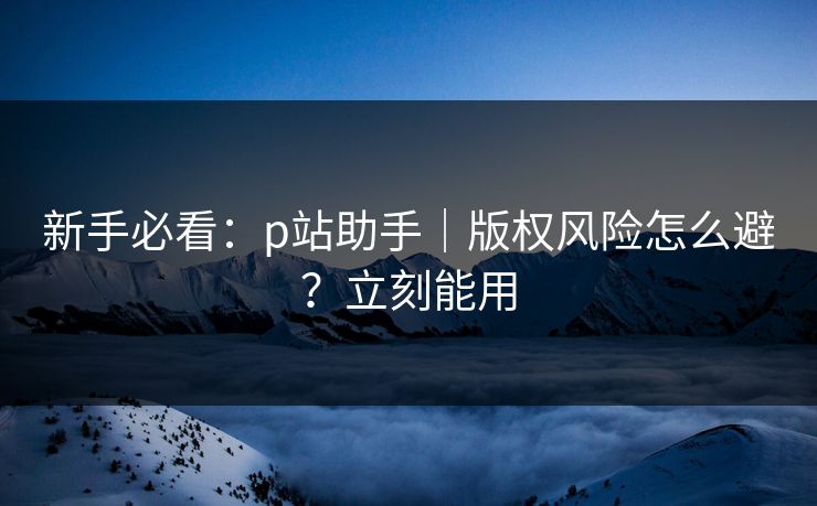 新手必看：p站助手｜版权风险怎么避？立刻能用