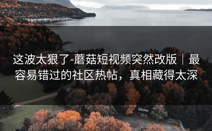 这波太狠了-蘑菇短视频突然改版|最容易错过的社区热帖,真相藏得太深 这波太狠了-蘑菇短视频突然改版|最容易错过的社区热帖,真相藏得太深