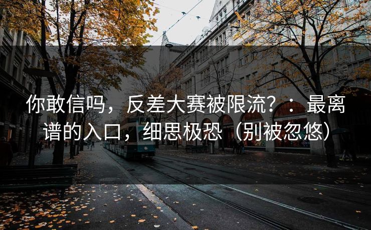 你敢信吗，反差大赛被限流？：最离谱的入口，细思极恐（别被忽悠）