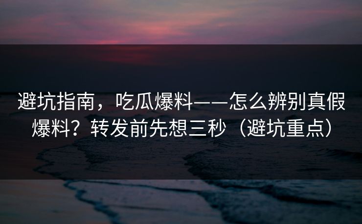 避坑指南,吃瓜爆料——怎么辨别真假爆料?转发前先想三秒(避坑重点) 避坑指南,吃瓜爆料——怎么辨别真假爆料?转发前先想三秒(避坑重点)