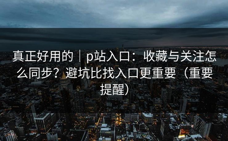 真正好用的|p站入口:收藏与关注怎么同步?避坑比找入口更重要(重要提醒) 真正好用的|p站入口:收藏与关注怎么同步?避坑比找入口更重要(重要提醒)