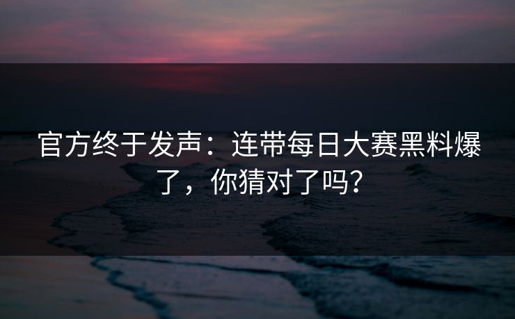 官方终于发声：连带每日大赛黑料爆了，你猜对了吗？
