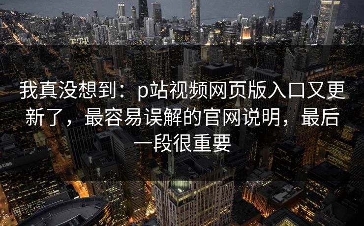 我真没想到:p站视频网页版入口又更新了,最容易误解的官网说明,最后一段很重要 我真没想到:p站视频网页版入口又更新了,最容易误解的官网说明,最后一段很重要